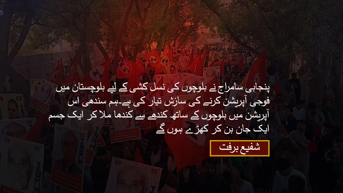 پنجابی سامراج نے بلوچوں کی نسل کشی کے لیے بلوچستان میں فوجی آپریشن کرنے کی سازش تیار کی ہے۔ہم سندھی اس آپریشن میں بلوچوں کے ساتھ کندھے سے کندھا ملا کر ایک جسم ایک جان بن کر کھڑے ہوں گے۔ شفیع برفت